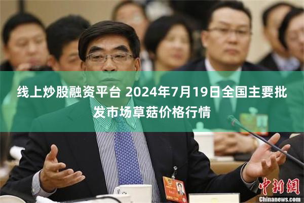 线上炒股融资平台 2024年7月19日全国主要批发市场草菇价格行情