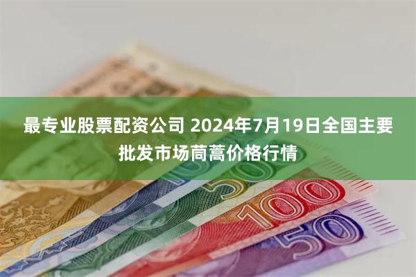 最专业股票配资公司 2024年7月19日全国主要批发市场茼蒿价格行情