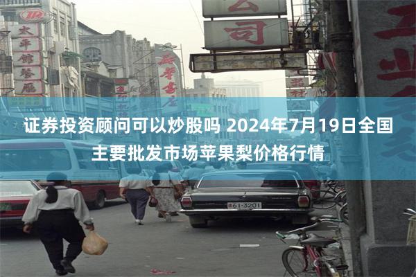 证券投资顾问可以炒股吗 2024年7月19日全国主要批发市场苹果梨价格行情