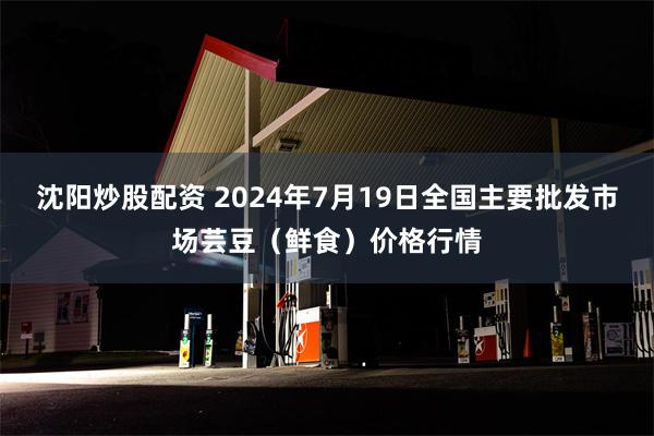 沈阳炒股配资 2024年7月19日全国主要批发市场芸豆（鲜食）价格行情