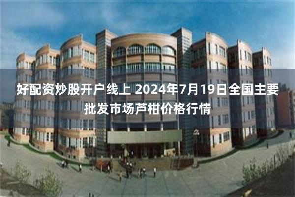 好配资炒股开户线上 2024年7月19日全国主要批发市场芦柑价格行情