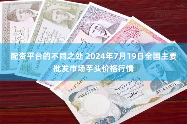 配资平台的不同之处 2024年7月19日全国主要批发市场芋头价格行情