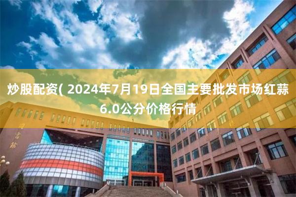 炒股配资( 2024年7月19日全国主要批发市场红蒜6.0公分价格行情