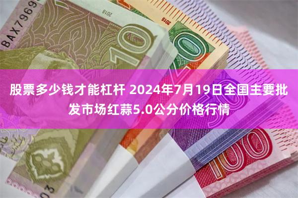 股票多少钱才能杠杆 2024年7月19日全国主要批发市场红蒜5.0公分价格行情