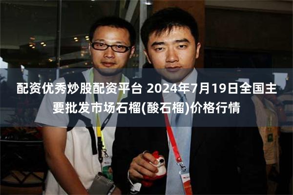 配资优秀炒股配资平台 2024年7月19日全国主要批发市场石榴(酸石榴)价格行情