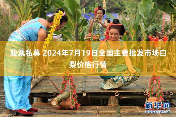 股票私募 2024年7月19日全国主要批发市场白梨价格行情