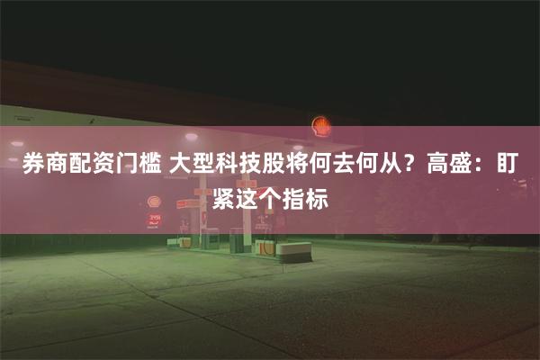 券商配资门槛 大型科技股将何去何从？高盛：盯紧这个指标