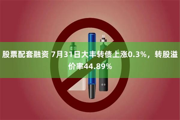 股票配套融资 7月31日大丰转债上涨0.3%，转股溢价率44.89%