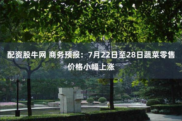 配资股牛网 商务预报：7月22日至28日蔬菜零售价格小幅上涨