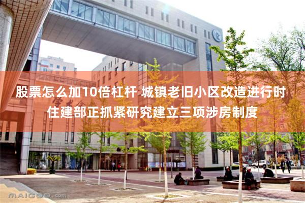 股票怎么加10倍杠杆 城镇老旧小区改造进行时 住建部正抓紧研究建立三项涉房制度