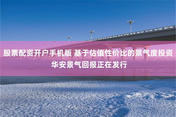 股票配资开户手机版 基于估值性价比的景气度投资 华安景气回报正在发行