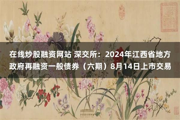 在线炒股融资网站 深交所：2024年江西省地方政府再融资一般债券（六期）8月14日上市交易