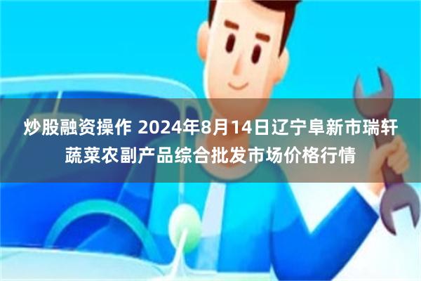 炒股融资操作 2024年8月14日辽宁阜新市瑞轩蔬菜农副产品综合批发市场价格行情