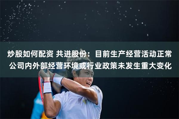 炒股如何配资 共进股份：目前生产经营活动正常 公司内外部经营环境或行业政策未发生重大变化