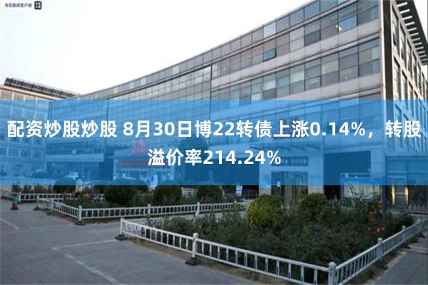 配资炒股炒股 8月30日博22转债上涨0.14%，转股溢价率214.24%