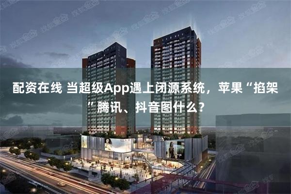 配资在线 当超级App遇上闭源系统，苹果“掐架”腾讯、抖音图什么？