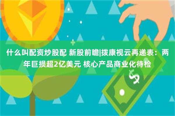 什么叫配资炒股配 新股前瞻|拨康视云再递表：两年巨损超2亿美元 核心产品商业化待检