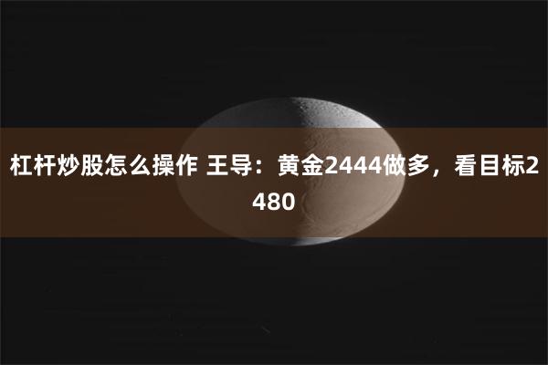 杠杆炒股怎么操作 王导：黄金2444做多，看目标2480