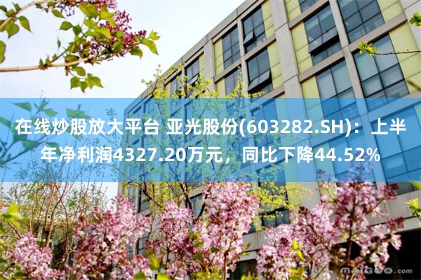 在线炒股放大平台 亚光股份(603282.SH)：上半年净利润4327.20万元，同比下降44.52%