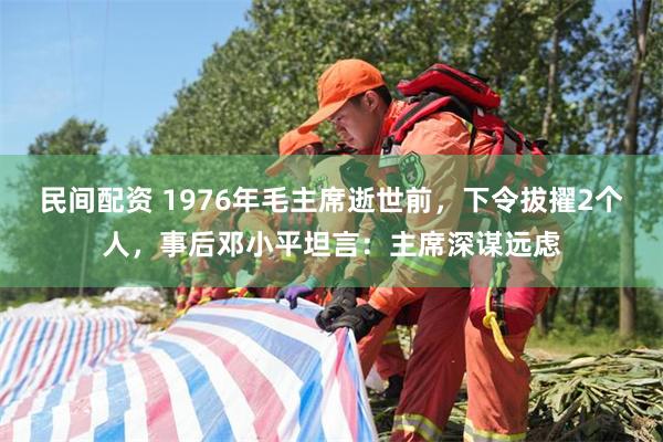 民间配资 1976年毛主席逝世前，下令拔擢2个人，事后邓小平坦言：主席深谋远虑