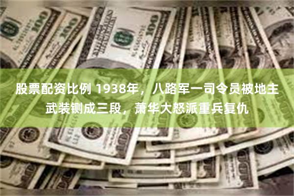 股票配资比例 1938年，八路军一司令员被地主武装铡成三段，萧华大怒派重兵复仇