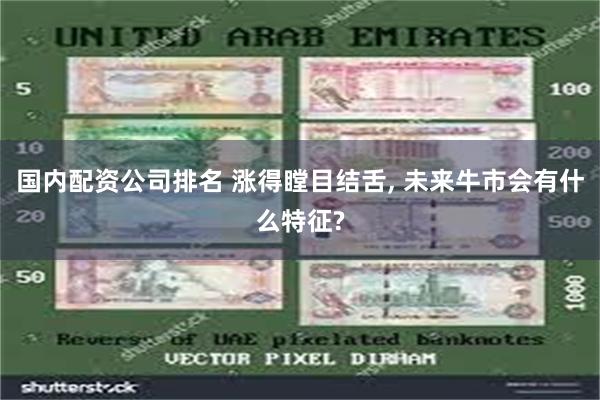 国内配资公司排名 涨得瞠目结舌, 未来牛市会有什么特征?