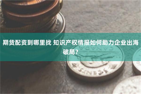 期货配资到哪里找 知识产权情报如何助力企业出海破局？