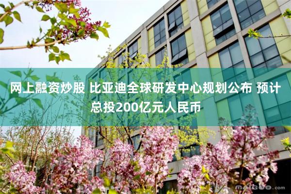 网上融资炒股 比亚迪全球研发中心规划公布 预计总投200亿元人民币