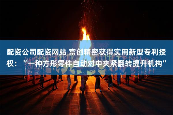 配资公司配资网站 富创精密获得实用新型专利授权：“一种方形零件自动对中夹紧翻转提升机构”