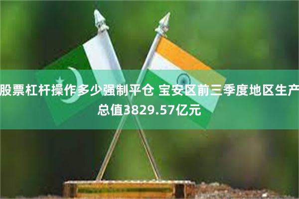 股票杠杆操作多少强制平仓 宝安区前三季度地区生产总值3829.57亿元