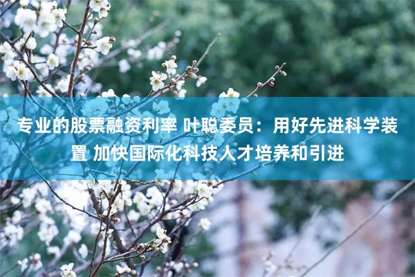 专业的股票融资利率 叶聪委员：用好先进科学装置 加快国际化科技人才培养和引进