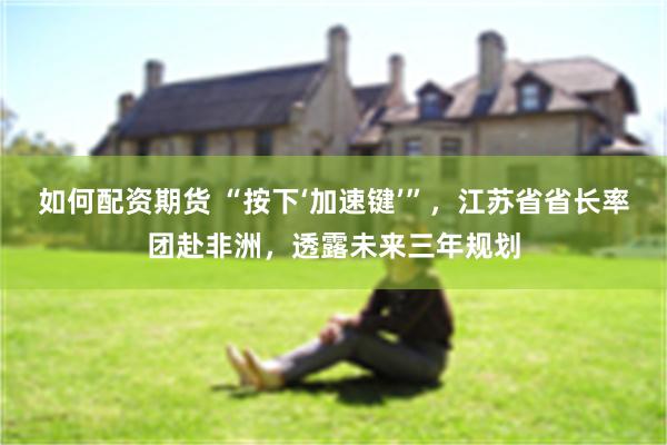 如何配资期货 “按下‘加速键’”，江苏省省长率团赴非洲，透露未来三年规划