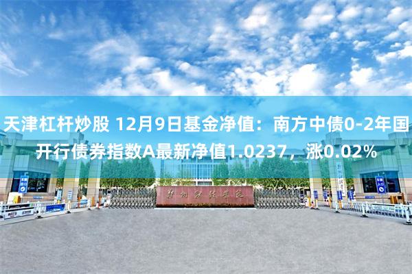 天津杠杆炒股 12月9日基金净值：南方中债0-2年国开行债券指数A最新净值1.0237，涨0.02%