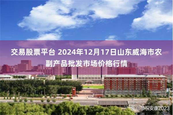 交易股票平台 2024年12月17日山东威海市农副产品批发市场价格行情