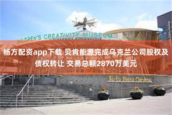 杨方配资app下载 贝肯能源完成乌克兰公司股权及债权转让 交易总额2870万美元