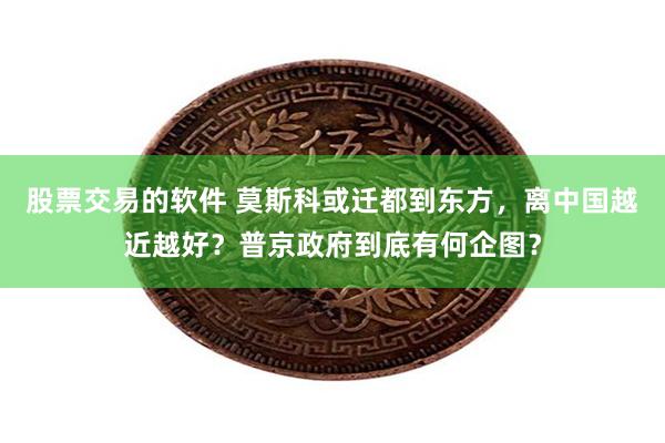 股票交易的软件 莫斯科或迁都到东方，离中国越近越好？普京政府到底有何企图？