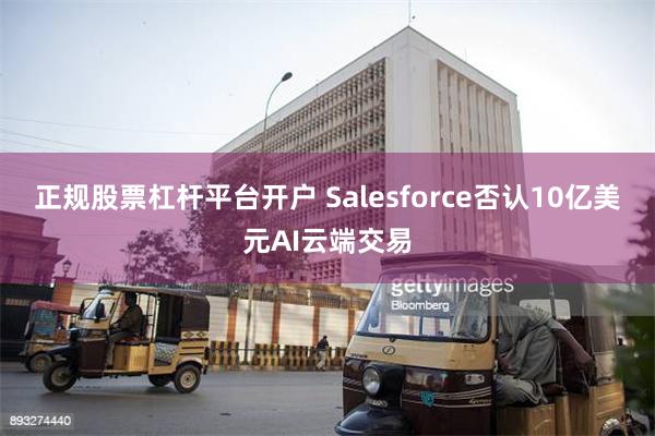 正规股票杠杆平台开户 Salesforce否认10亿美元AI云端交易