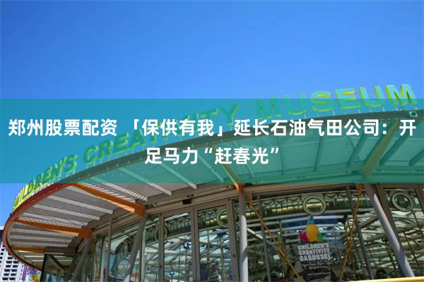 郑州股票配资 「保供有我」延长石油气田公司：开足马力“赶春光”