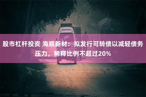 股市杠杆投资 海顺新材：拟发行可转债以减轻债务压力，稀释比例不超过20%