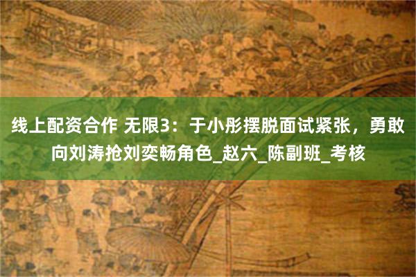 线上配资合作 无限3：于小彤摆脱面试紧张，勇敢向刘涛抢刘奕畅角色_赵六_陈副班_考核