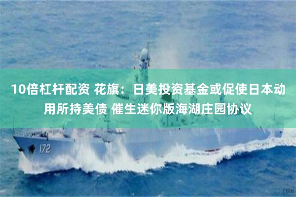 10倍杠杆配资 花旗：日美投资基金或促使日本动用所持美债 催生迷你版海湖庄园协议