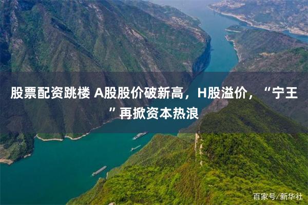股票配资跳楼 A股股价破新高,H股溢价,“宁王”再掀资本热浪