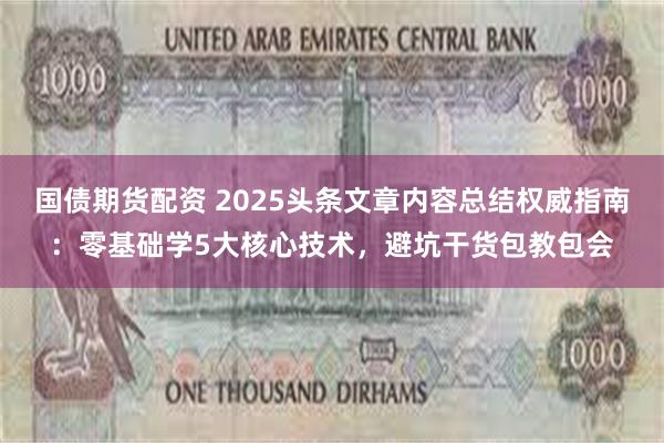 国债期货配资 2025头条文章内容总结权威指南：零基础学5大核心技术，避坑干货包教包会